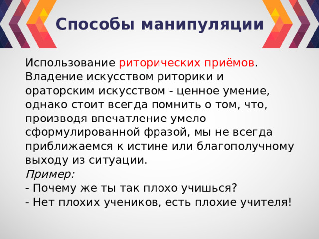 Способы манипуляции Использование риторических приёмов . Владение искусством риторики и ораторским искусством - ценное умение, однако стоит всегда помнить о том, что, производя впечатление умело сформулированной фразой, мы не всегда приближаемся к истине или благополучному выходу из ситуации. Пример: - Почему же ты так плохо учишься? - Нет плохих учеников, есть плохие учителя! 