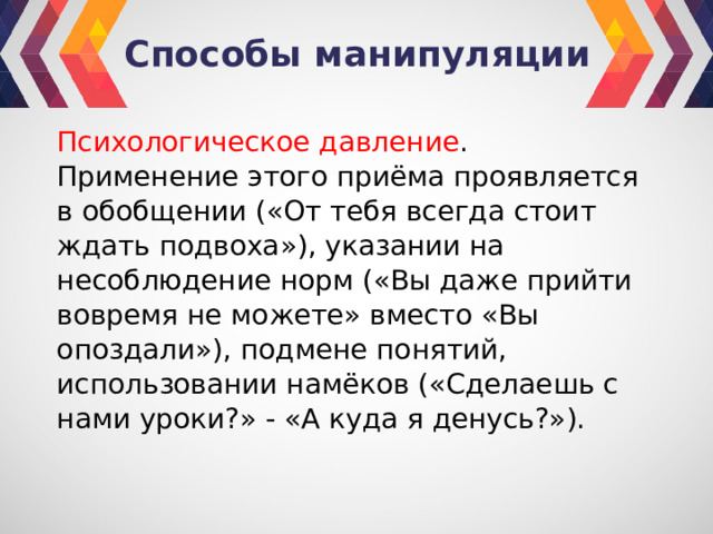 Способы манипуляции Психологическое давление . Применение этого приёма проявляется в обобщении («От тебя всегда стоит ждать подвоха»), указании на несоблюдение норм («Вы даже прийти вовремя не можете» вместо «Вы опоздали»), подмене понятий, использовании намёков («Сделаешь с нами уроки?» - «А куда я денусь?»). 