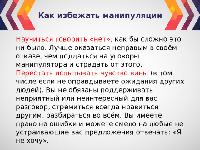 Как избежать манипуляции Научиться говорить «нет» ,  как бы сложно это ни было. Лучше оказаться неправым в своём отказе, чем поддаться на уговоры манипулятора и страдать от этого. Перестать испытывать чувство вины (в том числе если не оправдываете ожидания других людей). Вы не обязаны поддерживать неприятный или неинтересный для вас разговор, стремиться всегда нравиться другим, разбираться во всём. Вы имеете право на ошибки и можете смело на любые не устраивающие вас предложения отвечать: «Я не хочу». 