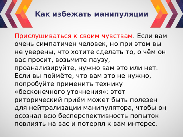 Как избежать манипуляции Прислушиваться к своим чувствам . Если вам очень симпатичен человек, но при этом вы не уверены, что хотите сделать то, о чём он вас просит, возьмите паузу, проанализируйте, нужно вам это или нет. Если вы поймёте, что вам это не нужно, попробуйте применить технику «бесконечного уточнения»: этот риторический приём может быть полезен для нейтрализации манипулятора, чтобы он осознал всю бесперспективность попыток повлиять на вас и потерял к вам интерес. 