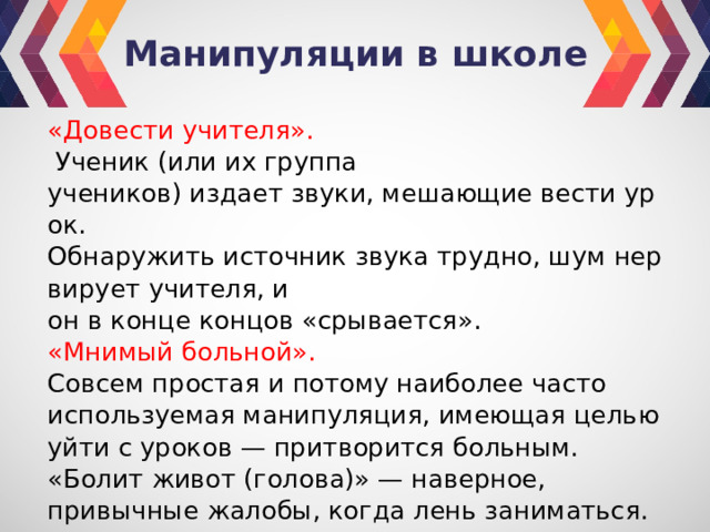 Манипуляции в школе «Довести учителя».     Ученик (или их группа учеников) издает звуки, мешающие вести урок.  Обнаружить источник звука трудно, шум нервирует учителя, и он в конце концов «срывается». «Мнимый больной».  Совсем простая и потому наибо­лее часто используемая манипуляция, имеющая це­лью уйти с уроков — притворится больным. «Болит живот (голова)» — наверное, привычные жалобы, когда лень заниматься. 