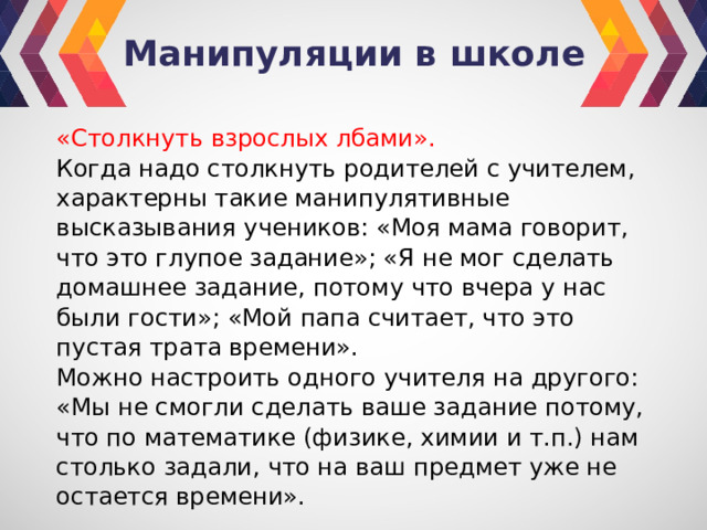 Манипуляции в школе «Столкнуть взрослых лбами». Когда надо столкнуть родителей с учителем, харак­терны такие манипулятивные высказывания учеников: «Моя мама говорит, что это глупое задание»; «Я не мог сделать домашнее задание, потому что вчера у нас были гости»; «Мой папа считает, что это пустая трата вре­мени». Можно настроить одного учителя на другого: «Мы не смогли сделать ваше задание потому, что по матема­тике (физике, химии и т.п.) нам столько задали, что на ваш предмет уже не остается времени». 