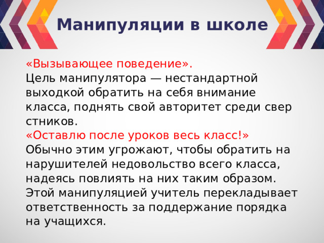 Манипуляции в школе «Вызывающее поведение». Цель мани­пулятора — нестандартной выходкой обратить на себя внимание класса, поднять свой авторитет среди свер­стников. «Оставлю после уроков весь класс!» Обычно этим угрожают, чтобы обратить на нарушителей недовольство всего класса, надеясь повлиять на них таким образом. Этой манипуляцией учитель перекладывает ответственность за поддержание порядка на учащихся. 