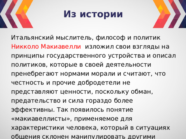 Из истории Итальянский мыслитель, философ и политик Никколо Макиавелли изложил свои взгляды на принципы государственного устройства и описал политиков, которые в своей деятельности пренебрегают нормами морали и считают, что честность и прочие добродетели не представляют ценности, поскольку обман, предательство и сила гораздо более эффективны. Так появилось понятие «макиавеллисты», применяемое для характеристики человека, который в ситуациях общения склонен манипулировать другими людьми, прибегая как к тонким, так и к довольно агрессивным методам воздействия. 