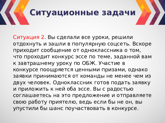 Ситуационные задачи Ситуация 2 . Вы сделали все уроки, решили отдохнуть и зашли в популярную соцсеть. Вскоре приходит сообщение от одноклассника о том, что проходит конкурс эссе по теме, заданной вам к завтрашнему уроку по ОБЖ. Участие в конкурсе поощряется ценными призами, однако заявки принимаются от команды не менее чем из двух человек. Одноклассник готов подать заявку и приложить к ней оба эссе. Вы с радостью соглашаетесь на это предложение и отправляете свою работу приятелю, ведь если бы не он, вы упустили бы шанс поучаствовать в конкурсе. 