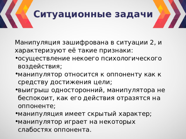 Ситуационные задачи Манипуляция зашифрована в ситуации 2, и характеризуют её такие признаки: осуществление некоего психологического воздействия; манипулятор относится к оппоненту как к средству достижения цели; выигрыш односторонний, манипулятора не беспокоит, как его действия отразятся на оппоненте; манипуляция имеет скрытый характер; манипулятор играет на некоторых слабостях оппонента. 