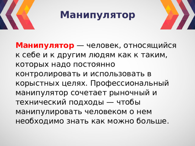 Манипулятор Манипулятор  — человек, относящийся к себе и к другим людям как к таким, которых надо постоянно контролировать и использовать в корыстных целях. Профессиональный манипулятор сочетает рыночный и технический подходы — чтобы манипулировать человеком о нем необходимо знать как можно больше. 