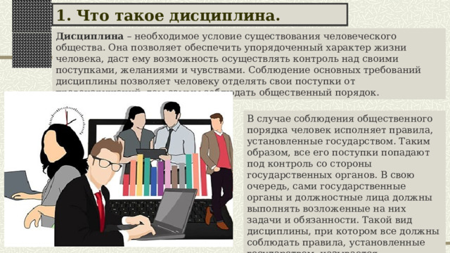 1. Что такое дисциплина. Дисциплина – необходимое условие существования человеческого общества. Она позволяет обеспечить упорядоченный характер жизни человека, даст ему возможность осуществлять контроль над своими поступками, желаниями и чувствами. Соблюдение основных требований дисциплины позволяет человеку отделять свои поступки от правонарушений, тем самым соблюдать общественный порядок. В случае соблюдения общественного порядка человек исполняет правила, установленные государством. Таким образом, все его поступки попадают под контроль со стороны государственных органов. В свою очередь, сами государственные органы и должностные лица должны выполнять возложенные на них задачи и обязанности. Такой вид дисциплины, при котором все должны соблюдать правила, установленные государством, называется  общеобязательным. 