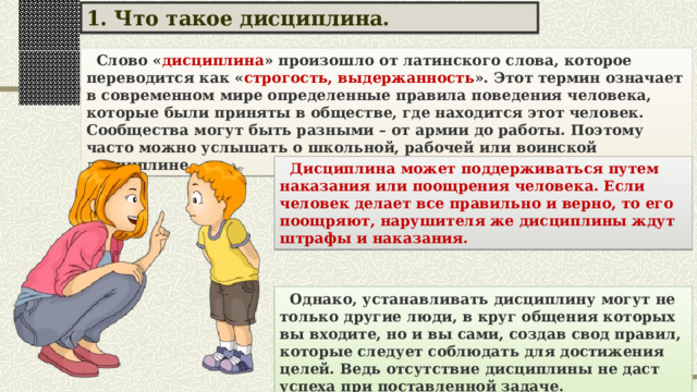 1. Что такое дисциплина.  Слово « дисциплина » произошло от латинского слова, которое переводится как « строгость, выдержанность ». Этот термин означает в современном мире определенные правила поведения человека, которые были приняты в обществе, где находится этот человек. Сообщества могут быть разными – от армии до работы. Поэтому часто можно услышать о школьной, рабочей или воинской дисциплине.  Дисциплина может поддерживаться путем наказания или поощрения человека. Если человек делает все правильно и верно, то его поощряют, нарушителя же дисциплины ждут штрафы и наказания.  Однако, устанавливать дисциплину могут не только другие люди, в круг общения которых вы входите, но и вы сами, создав свод правил, которые следует соблюдать для достижения целей. Ведь отсутствие дисциплины не даст успеха при поставленной задаче. 