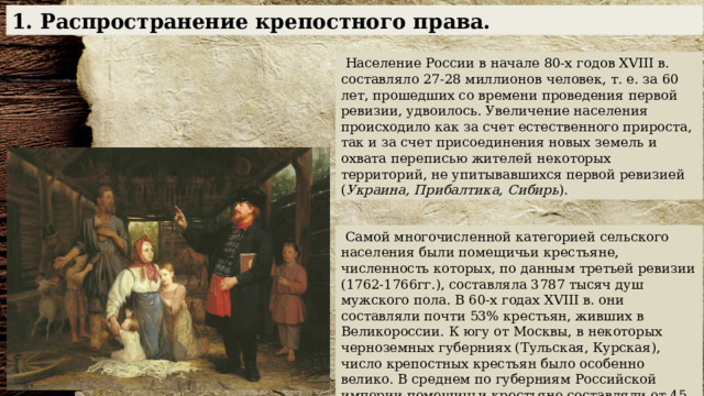 1. Распространение крепостного права.  Население России в начале 80-х годов XVIII в. составляло 27-28 миллионов человек, т. е. за 60 лет, прошедших со времени проведения первой ревизии, удвоилось. Увеличение населения происходило как за счет естественного прироста, так и за счет присоединения новых земель и охвата переписью жителей некоторых территорий, не упитывавшихся первой ревизией ( Украина, Прибалтика, Сибирь ).  Самой многочисленной категорией сельского населения были помещичьи крестьяне, численность которых, по данным третьей ревизии (1762-1766гг.), составляла 3787 тысяч душ мужского пола. В 60-х годах XVIII в. они составляли почти 53% крестьян, живших в Великороссии. К югу от Москвы, в некоторых черноземных губерниях (Тульская, Курская), число крепостных крестьян было особенно велико. В среднем по губерниям Российской империи помещичьи крестьяне составляли от 45 до 70% к общему числу крестьян, и только на Севере и в Сибири их было мало. 