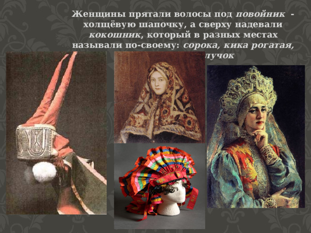 Женщины прятали волосы под повойник - холщёвую шапочку, а сверху надевали кокошник , который в разных местах называли по-своему: сорока, кика рогатая, ряска или каблучок 
