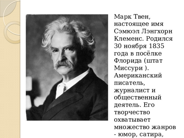 Марк Твен, настоящее имя Сэмюэл Лэнгхорн Клеменс. Родился 30 ноября 1835 года в посёлке Флорида (штат Миссури ). Американский писатель, журналист и общественный деятель. Его творчество охватывает множество жанров - юмор, сатира, философская фантастика, публицистика и др. 