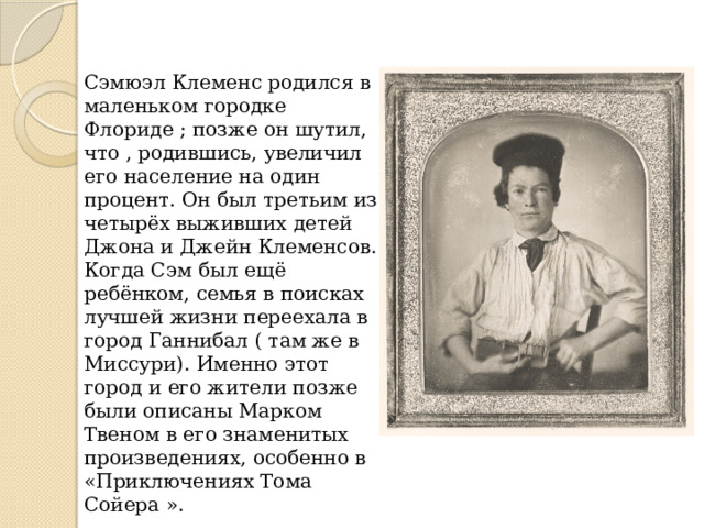 Сэмюэл Клеменс родился в маленьком городке Флориде ; позже он шутил, что , родившись, увеличил его население на один процент. Он был третьим из четырёх выживших детей Джона и Джейн Клеменсов. Когда Сэм был ещё ребёнком, семья в поисках лучшей жизни переехала в город Ганнибал ( там же в Миссури). Именно этот город и его жители позже были описаны Марком Твеном в его знаменитых произведениях, особенно в «Приключениях Тома Сойера ». 