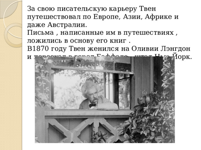 За свою писательскую карьеру Твен путешествовал по Европе, Азии, Африке и даже Австралии. Письма , написанные им в путешествиях , ложились в основу его книг . В1870 году Твен женился на Оливии Лэнгдон и переехал в город Баффало , штат Нью-Йорк. 