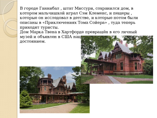 В городе Ганнибал , штат Миссури, сохранился дом, в котором мальчишкой играл Сэм Клеменс, и пещеры , которые он исследовал в детстве, и которые потом были описаны в «Приключениях Тома Сойера» , туда теперь приходят туристы. Дом Марка Твена в Хартфорде превращён в его личный музей и объявлен в США национальным историческим достоянием. 
