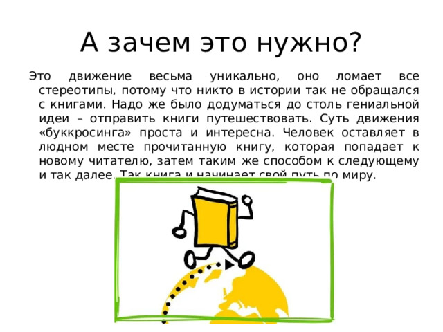 А зачем это нужно? Это движение весьма уникально, оно ломает все стереотипы, потому что никто в истории так не обращался с книгами. Надо же было додуматься до столь гениальной идеи – отправить книги путешествовать. Суть движения «буккросинга» проста и интересна. Человек оставляет в людном месте прочитанную книгу, которая попадает к новому читателю, затем таким же способом к следующему и так далее. Так книга и начинает свой путь по миру. 