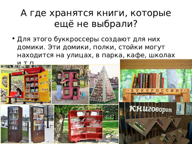 А где хранятся книги, которые ещё не выбрали? Для этого буккроссеры создают для них домики. Эти домики, полки, стойки могут находится на улицах, в парка, кафе, школах и т.п. 