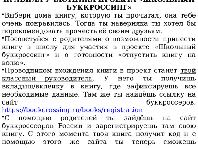 ПРАВИЛА УЧАСТНИКА ПРОЕКТА «ШКОЛЬНЫЙ БУККРОССИНГ» Выбери дома книгу, которую ты прочитал, она тебе очень понравилась. Тогда ты наверняка ты хотел бы порекомендовать прочесть её своим друзьям. Посоветуйся с родителями о возможности принести книгу в школу для участия в проекте «Школьный буккроссинг» и о готовности «отпустить книгу на волю». Проводником вхождения книги в проект станет твой классный руководитель . У него ты получишь вкладыш/вклейку в книгу, где зафиксируешь все необходимые данные. Там же ты найдёшь ссылку на сайт буккроссеров. https://bookcrossing.ru/books/registration С помощью родителей ты зайдёшь на сайт буккроссеоров России и зарегистрируешь там свою книгу. С этого момента твоя книга получит код и с помощью этого же сайта ты теперь сможешь проследить путешествие книги. 