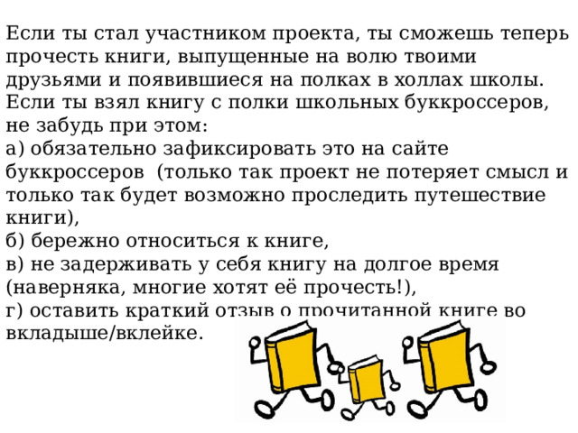 Если ты стал участником проекта, ты сможешь теперь прочесть книги, выпущенные на волю твоими друзьями и появившиеся на полках в холлах школы. Если ты взял книгу с полки школьных буккроссеров, не забудь при этом: а) обязательно зафиксировать это на сайте буккроссеров (только так проект не потеряет смысл и только так будет возможно проследить путешествие книги), б) бережно относиться к книге, в) не задерживать у себя книгу на долгое время (наверняка, многие хотят её прочесть!), г) оставить краткий отзыв о прочитанной книге во вкладыше/вклейке. 