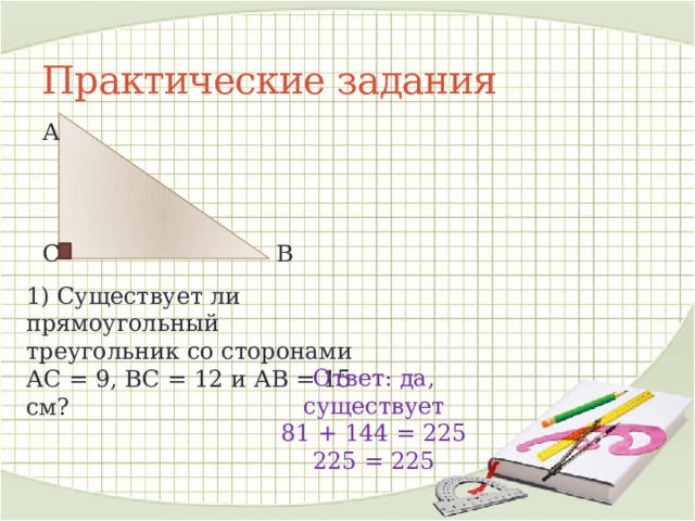 Практические задания А В С 1) Существует ли прямоугольный треугольник со сторонами АС = 9, ВС = 12 и АВ = 15 см? Ответ: да, существует 81 + 144 = 225 225 = 225 
