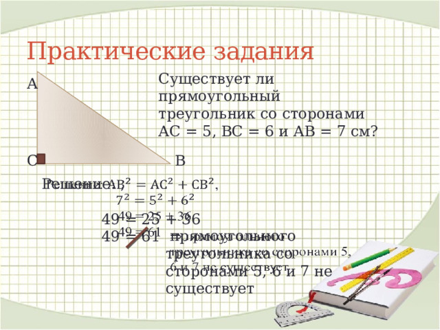 Практические задания Существует ли прямоугольный треугольник со сторонами АС = 5, ВС = 6 и АВ = 7 см? А В С Решение:  ,     49 = 25 + 36   49 = 61  прямоугольного треугольника со сторонами 5, 6 и 7 не существует   