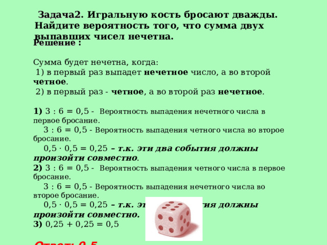  Задача2 . Игральную кость бросают дважды. Найдите вероятность того, что сумма двух выпавших чисел нечетна. Решение :  Сумма будет нечетна, когда:  1) в первый раз выпадет нечетное число, а во второй четное .  2) в первый раз - четное , а во второй раз нечетное .  1) 3 : 6 = 0,5 - Вероятность выпадения нечетного числа в первое бросание.  3 : 6 = 0,5 - Вероятность выпадения четного числа во второе бросание.  0,5 · 0,5 = 0,25 – т.к. эти два события должны произойти совместно .  2) 3 : 6 = 0,5 - Вероятность выпадения четного числа в первое бросание.  3 : 6 = 0,5 - Вероятность выпадения нечетного числа во второе бросание.  0,5 · 0,5 = 0,25 – т.к. эти два события должны произойти совместно. 3) 0,25 + 0,25 = 0,5 Ответ: 0,5 
