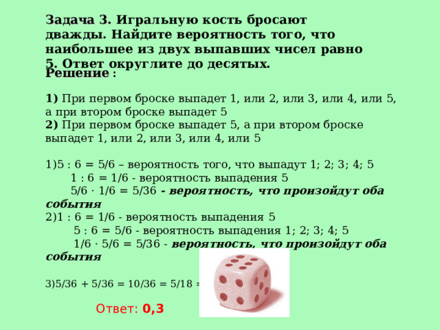 Задача 3. Игральную кость бросают дважды. Найдите вероятность того, что наибольшее из двух выпавших чисел равно 5. Ответ округлите до десятых. Решение :  1) При первом броске выпадет 1, или 2, или 3, или 4, или 5, а при втором броске выпадет 5  2) При первом броске выпадет 5, а при втором броске выпадет 1, или 2, или 3, или 4, или 5   5 : 6 = 5/6 – вероятность того, что выпадут 1; 2; 3; 4; 5  1 : 6 = 1/6 - вероятность выпадения 5  5/6 · 1/6 = 5/36 - вероятность, что произойдут оба события 1 : 6 = 1/6 - вероятность выпадения 5  5 : 6 = 5/6 - вероятность выпадения 1; 2; 3; 4; 5  1/6 · 5/6 = 5/36 - вероятность, что произойдут оба события   5/36 + 5/36 = 10/36 = 5/18 = 0,277…    Ответ: 0,3 