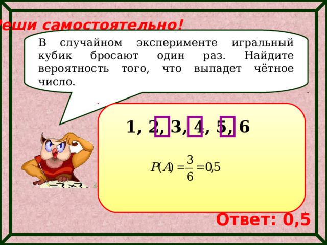 Реши самостоятельно! В случайном эксперименте игральный кубик бросают один раз. Найдите вероятность того, что выпадет чётное число. 1, 2, 3, 4, 5, 6 Ответ: 0,5 