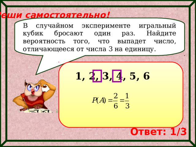 Реши самостоятельно! В случайном эксперименте игральный кубик бросают один раз. Найдите вероятность того, что выпадет число, отличающееся от числа 3 на единицу. 1, 2, 3, 4, 5, 6 Ответ: 1/3 