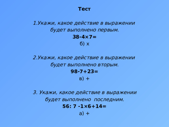Тест 1.Укажи, какое действие в выражении будет выполнено первым. 38-4×7= б) x 2.Укажи, какое действие в выражении будет выполнено вторым. 98-7+23= в) +   3. Укажи, какое действие в выражении будет выполнено последним. 56: 7 -1×6+14= а) + 