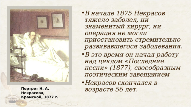В начале 1875 Некрасов тяжело заболел, ни знаменитый хирург, ни операция не могли приостановить стремительно развивавшегося заболевания. В это время он начал работу над циклом «Последние песни» (1877), своеобразным поэтическим завещанием Некрасов скончался в возрасте 56 лет. Портрет Н. А. Некрасова, Крамской, 1877 г. 