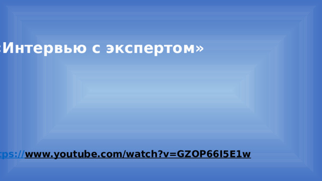 «Интервью с экспертом» https:// www.youtube.com/watch?v=GZOP66I5E1w  