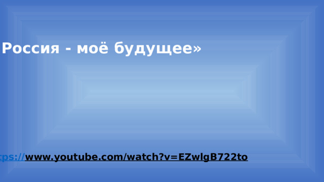 «Россия - моё будущее» https:// www.youtube.com/watch?v=EZwlgB722to  