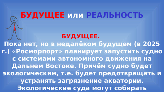 БУДУЩЕЕ или  РЕАЛЬНОСТЬ БУДУЩЕЕ.  Пока нет, но в недалёком будущем (в 2025 г.) «Росморпорт» планирует запустить судно с системами автономного движения на Дальнем Востоке. Причём судно будет экологическим, т.е. будет предотвращать и устранять загрязнение акватории. Экологические суда могут собирать нефтепродукты и утилизировать мусор. 