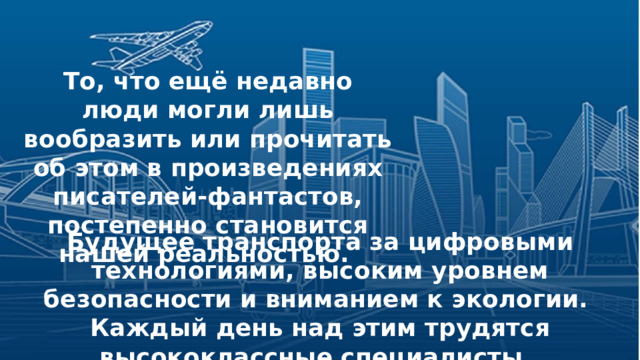 То, что ещё недавно люди могли лишь вообразить или прочитать об этом в произведениях писателей-фантастов, постепенно становится нашей реальностью.  Будущее транспорта за цифровыми технологиями, высоким уровнем безопасности и вниманием к экологии. Каждый день над этим трудятся высококлассные специалисты. 