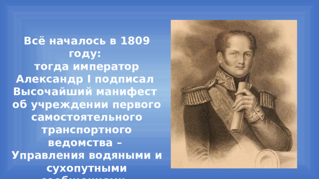 Всё началось в 1809 году: тогда император Александр I подписал Высочайший манифест об учреждении первого самостоятельного транспортного ведомства – Управления водяными и сухопутными сообщениями. 