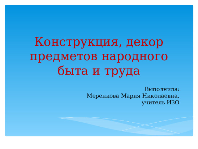 Конструкция, декор предметов народного быта и труда Выполнила:  Меренкова Мария Николаевна,  учитель ИЗО   