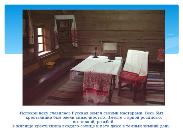 Испокон веку славилась Русская земля своими мастерами. Весь быт крестьянина был овеян сказочностью. Вместе с яркой росписью, вышивкой, резьбой  в жилище крестьянина входило солнце и лето даже в темный зимний день .  