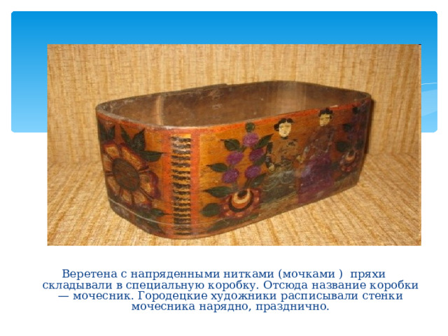 Веретена с напряденными нитками (мочками ) пряхи складывали в специальную коробку. Отсюда название коробки — мочесник. Городецкие художники расписывали стенки мочесника нарядно, празднично. 