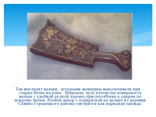 Так выглядят вальки, которыми женщины выколачивали при стирке белье на реке. Широкая, чуть изогнутая поверхность валька с удобной ручкой хорошо приспособлена к ударам по мокрому белью. Резной декор с подкраской на вальке из деревни Савино Городецкого района смотрится как нарядная одежда. 