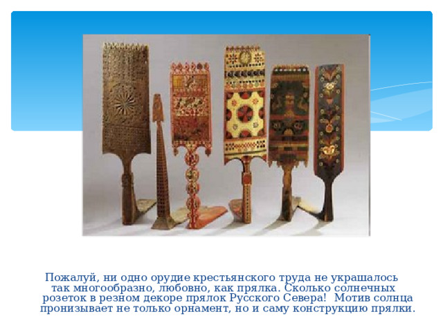 Пожалуй, ни одно орудие крестьянского труда не украшалось  так многообразно, любовно, как прялка. Сколько солнечных розеток в резном декоре прялок Русского Севера! Мотив солнца пронизывает не только орнамент, но и саму конструкцию прялки.    