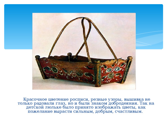  Красочное цветение росписи, резные узоры, вышивка не только радовали глаз, но и были знаком добродеяния. Так на детской люльке было принято изображать цветы, как пожелание вырасти сильным, добрым, счастливым. 