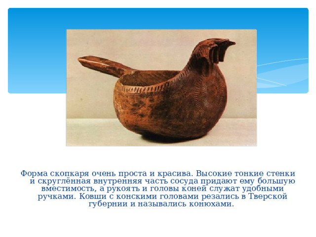 Форма скопкаря очень проста и красива. Высокие тонкие стенки и скруглённая внутренняя часть сосуда придают ему большую вместимость, а рукоять и головы коней служат удобными ручками. Ковши с конскими головами резались в Тверской губернии и назывались конюхами.  
