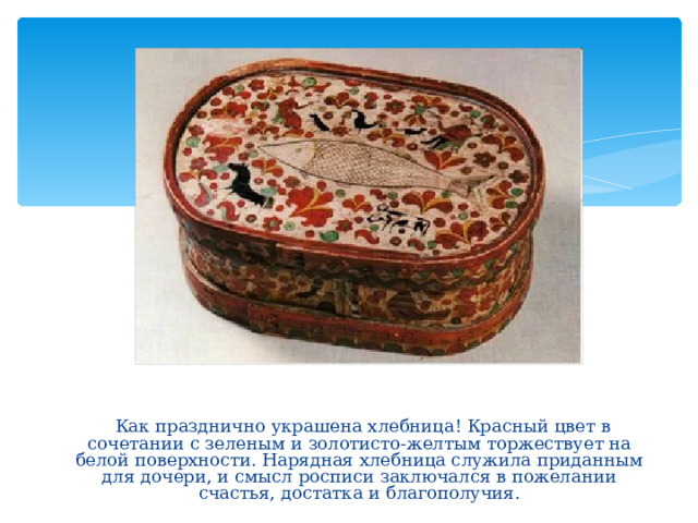  Как празднично украшена хлебница! Красный цвет в сочетании с зеленым и золотисто-желтым торжествует на белой поверхности. Нарядная хлебница служила приданным для дочери, и смысл росписи заключался в пожелании счастья, достатка и благополучия. 