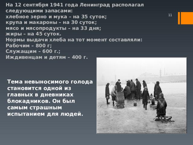   На 12 сентября 1941 года Ленинград располагал следующими запасами:  хлебное зерно и мука – на 35 суток;  крупа и макароны – на 30 суток;  мясо и мясопродукты – на 33 дня;  жиры – на 45 суток.  Нормы выдачи хлеба на тот момент составляли:  Рабочим – 800 г;  Служащим – 600 г.;  Иждивенцам и детям – 400 г.    Тема невыносимого голода становится одной из главных в дневниках блокадников. Он был самым страшным испытанием для людей.  