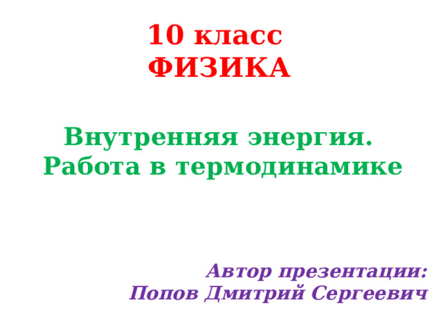 10 класс  ФИЗИКА Внутренняя энергия.  Работа в термодинамике Автор презентации:  Попов Дмитрий Сергеевич 