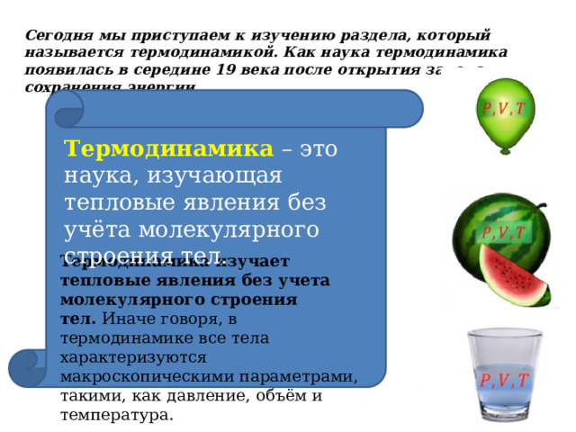 Сегодня мы приступаем к изучению раздела, который называется термодинамикой. Как наука термодинамика появилась в середине 19 века после открытия закона сохранения энергии. Термодинамика  – это наука, изучающая тепловые явления без учёта молекулярного строения тел. Термодинамика изучает тепловые явления без учета молекулярного строения тел.  Иначе говоря, в термодинамике все тела характеризуются макроскопическими параметрами, такими, как давление, объём и температура. 