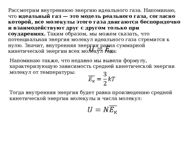 Рассмотрим внутреннюю энергию идеального газа. Напоминаю, что  идеальный газ — это модель реального газа, согласно которой, все молекулы этого газа двигаются беспорядочно и взаимодействуют друг с другом только при соударениях.  Таким образом, мы можем сказать, что потенциальная энергия молекул идеального газа стремится к нулю. Значит, внутренняя энергия равна суммарной кинетической энергии всех молекул газа: Напоминаю также, что недавно мы вывели формулу, характеризующую зависимость средней кинетической энергии молекул от температуры: Тогда внутренняя энергия будет равна произведению средней кинетической энергии молекулы и числа молекул: 