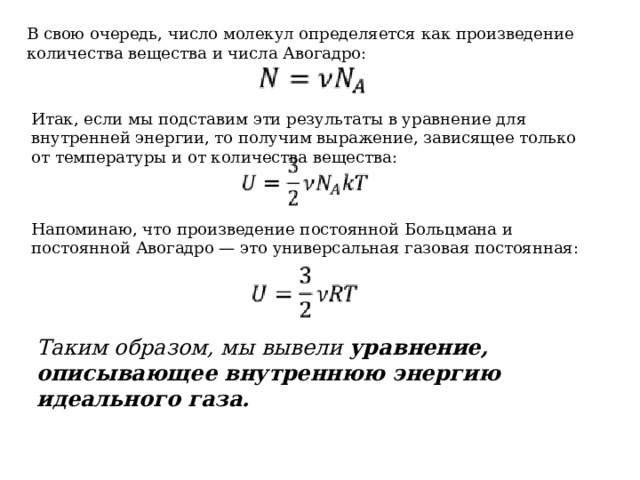 В свою очередь, число молекул определяется как произведение количества вещества и числа Авогадро: Итак, если мы подставим эти результаты в уравнение для внутренней энергии, то получим выражение, зависящее только от температуры и от количества вещества: Напоминаю, что произведение постоянной Больцмана и постоянной Авогадро — это универсальная газовая постоянная: Таким образом, мы вывели уравнение, описывающее внутреннюю энергию идеального газа. 