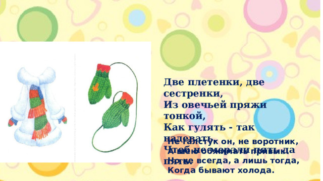 Две плетенки, две сестренки,  Из овечьей пряжи тонкой,  Как гулять - так надевать,  Чтоб не мерзли пять да пять. Не галстук он, не воротник,  А шею обжимать привык.  Но не всегда, а лишь тогда,  Когда бывают холода. 